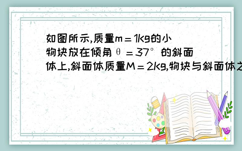 如图所示,质量m＝1Kg的小物块放在倾角θ＝37°的斜面体上,斜面体质量M＝2Kg,物块与斜面体之间的动摩擦因数μ1＝0.8,定安于斜面体之间的动摩擦因数μ2＝0.3.现在对斜面体施加一个水平推力F＝45