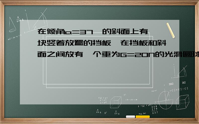 在倾角a=37°的斜面上有一块竖着放置的挡板,在挡板和斜面之间放有一个重为G=20N的光滑圆球,如图所示,求个球对斜面的压力和对挡板的压力