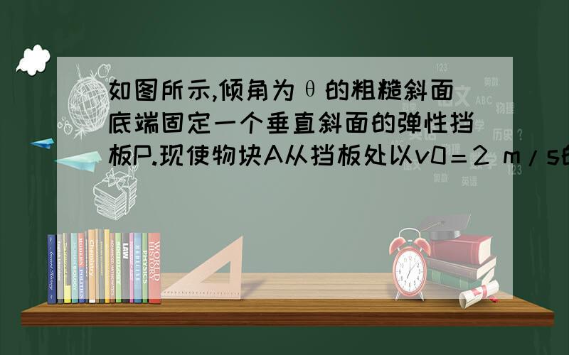 如图所示,倾角为θ的粗糙斜面底端固定一个垂直斜面的弹性挡板P.现使物块A从挡板处以v0＝2 m/s的初速度出发,沿斜面向上运动,经过1 s到达最高点,然后下滑,经过2 s又回到挡板处.假设物块与挡