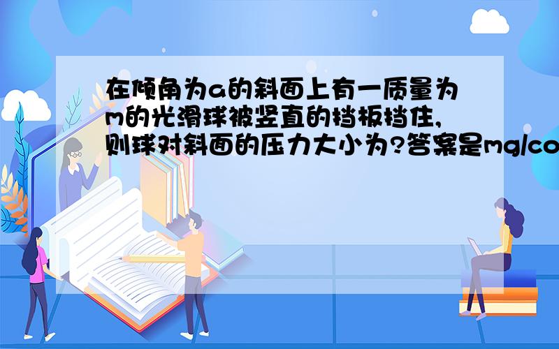 在倾角为a的斜面上有一质量为m的光滑球被竖直的挡板挡住,则球对斜面的压力大小为?答案是mg/cosa