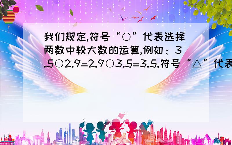 我们规定,符号“○”代表选择两数中较大数的运算,例如：3.5○2.9=2.9○3.5=3.5.符号“△”代表选择两数中较小数的运算,例如：3.5△2.9=2.9△3.5=2.9.请计算：（0.625○1/4）×（10△8）——————