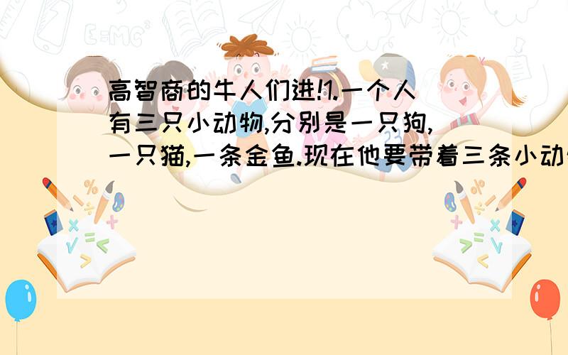 高智商的牛人们进!1.一个人有三只小动物,分别是一只狗,一只猫,一条金鱼.现在他要带着三条小动物过河,必须过三次,每次只能带一个小动物.但是有个条件是：猫和狗在一起,猫会吃狗；猫和