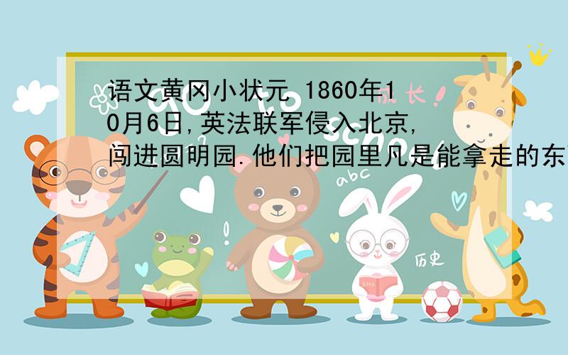 语文黄冈小状元 1860年10月6日,英法联军侵入北京,闯进圆明园.他们把园里凡是能拿走的东西,统统掠走；拿不动的,就用大车或牲口搬运；实在运不走的,就任意破坏、毁掉.为了销毁罪证,10月18