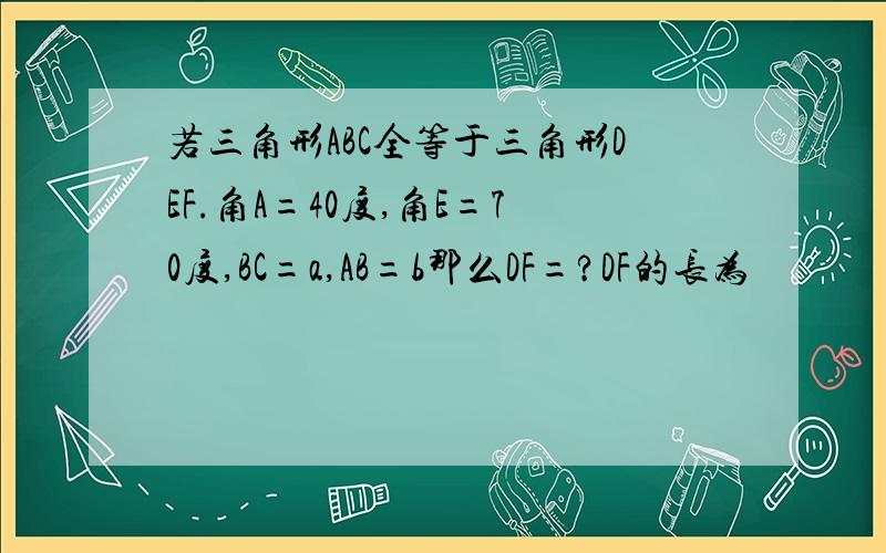 若三角形ABC全等于三角形DEF.角A=40度,角E=70度,BC=a,AB=b那么DF=?DF的长为