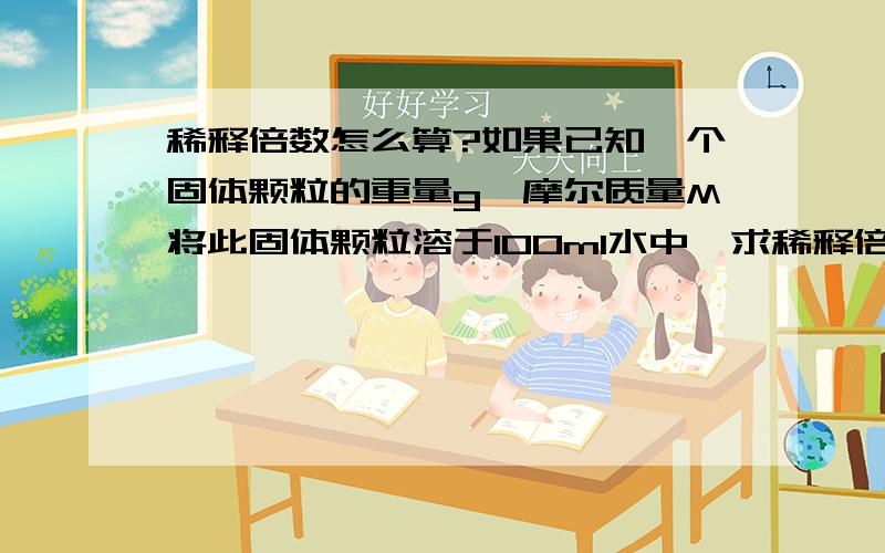 稀释倍数怎么算?如果已知一个固体颗粒的重量g,摩尔质量M将此固体颗粒溶于100ml水中,求稀释倍数.怎么求?（我想知道是我的指导老师太笨了,还是她敷衍我,反正我搞不懂）