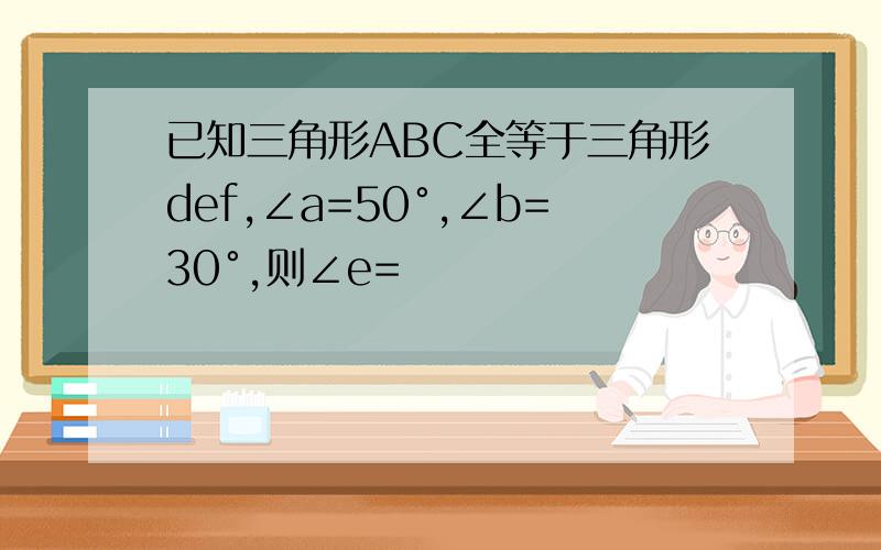 已知三角形ABC全等于三角形def,∠a=50°,∠b=30°,则∠e=