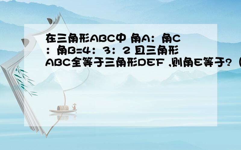 在三角形ABC中 角A：角C：角B=4：3：2 且三角形ABC全等于三角形DEF ,则角E等于?（回答立即采纳哟!）