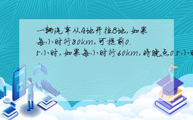 一辆汽车从A地开往B地,如果每小时行80km,可提前0.5小时,如果每小时行60km,将晚点0.5小时,汽车正点到达B地需要多少小时?只要方程就OK,