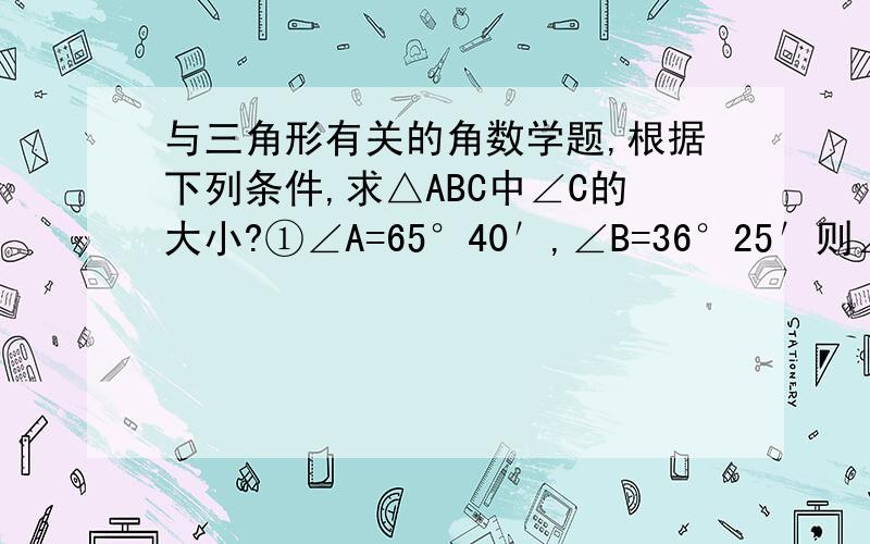 与三角形有关的角数学题,根据下列条件,求△ABC中∠C的大小?①∠A=65°40′,∠B=36°25′则∠C=( )②∠B=∠C=2∠A,则∠C=( )③∠A:∠B:∠C=2:2:5,则∠C+（ ）④若∠A=∠B,有一个角是50°,则另外两角为（