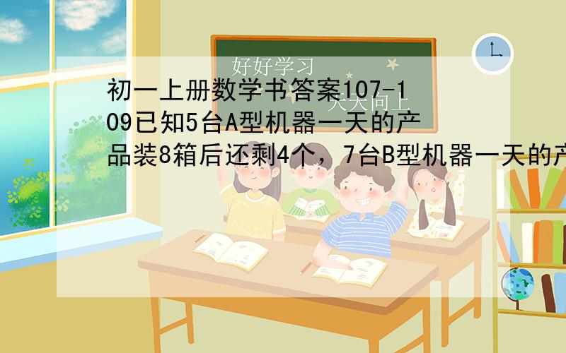 初一上册数学书答案107-109已知5台A型机器一天的产品装8箱后还剩4个，7台B型机器一天的产品装满11箱后还剩1个，每台A型机器比B型机器一天多生产1个产品，求每箱有多少个产品。