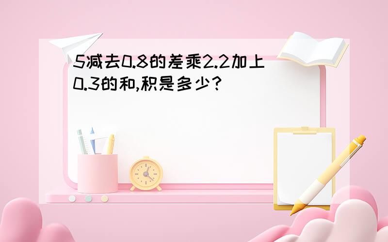 5减去0.8的差乘2.2加上0.3的和,积是多少?