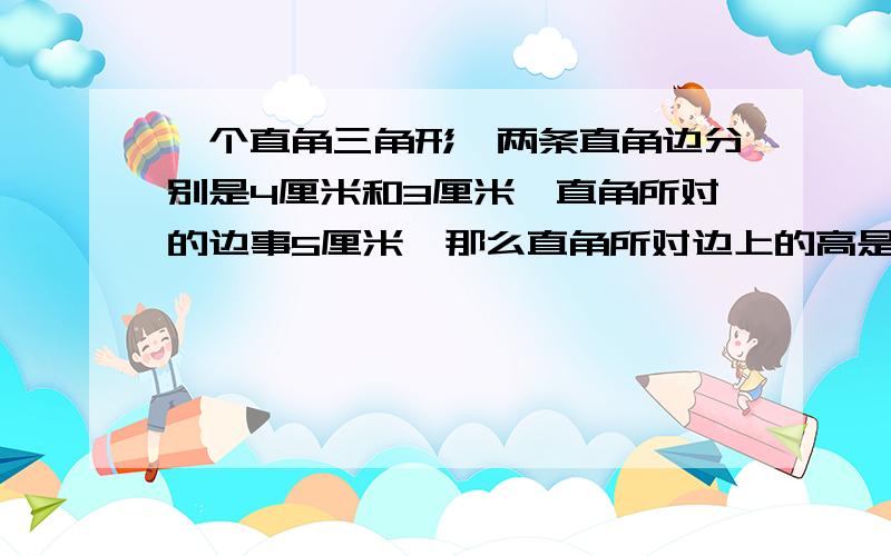 一个直角三角形,两条直角边分别是4厘米和3厘米,直角所对的边事5厘米,那么直角所对边上的高是多少厘米?