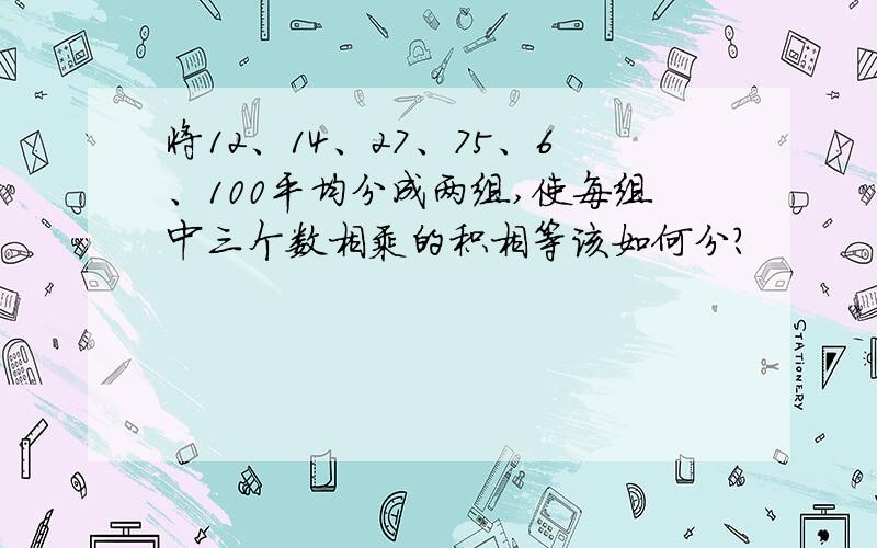 将12、14、27、75、6、100平均分成两组,使每组中三个数相乘的积相等该如何分?