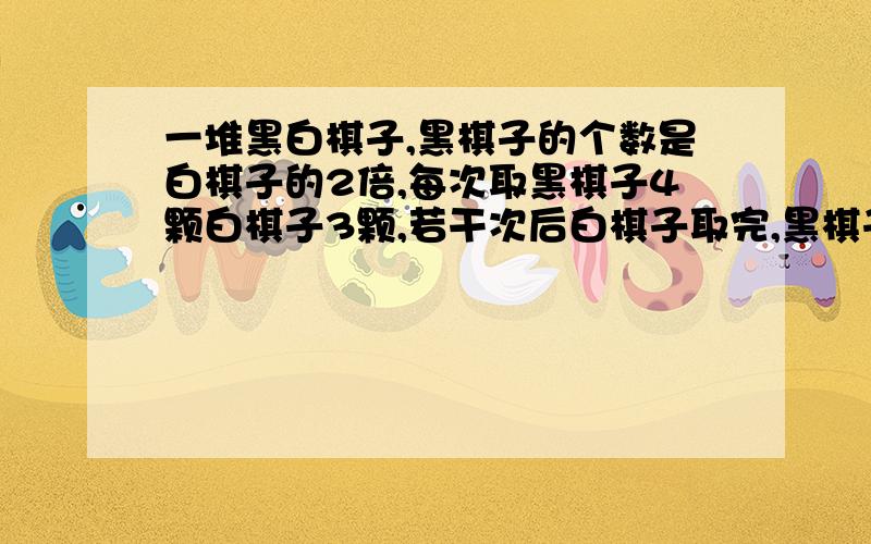 一堆黑白棋子,黑棋子的个数是白棋子的2倍,每次取黑棋子4颗白棋子3颗,若干次后白棋子取完,黑棋子还有16颗,黑白棋子各有多少颗?