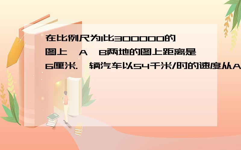 在比例尺为1比300000的图上,A,B两地的图上距离是6厘米.一辆汽车以54千米/时的速度从A地开往B地,要多长时间才能到达B地?