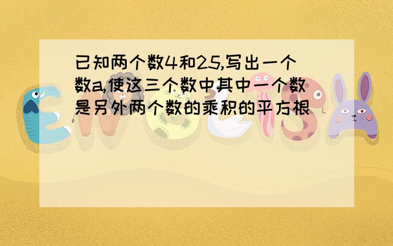 已知两个数4和25,写出一个数a,使这三个数中其中一个数是另外两个数的乘积的平方根