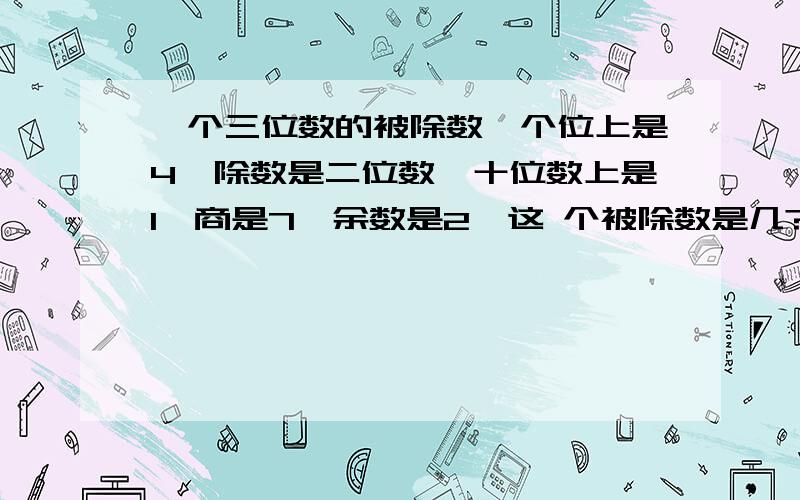 一个三位数的被除数,个位上是4,除数是二位数,十位数上是1,商是7,余数是2,这 个被除数是几?除数是几