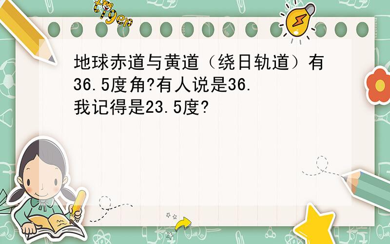 地球赤道与黄道（绕日轨道）有36.5度角?有人说是36.我记得是23.5度?