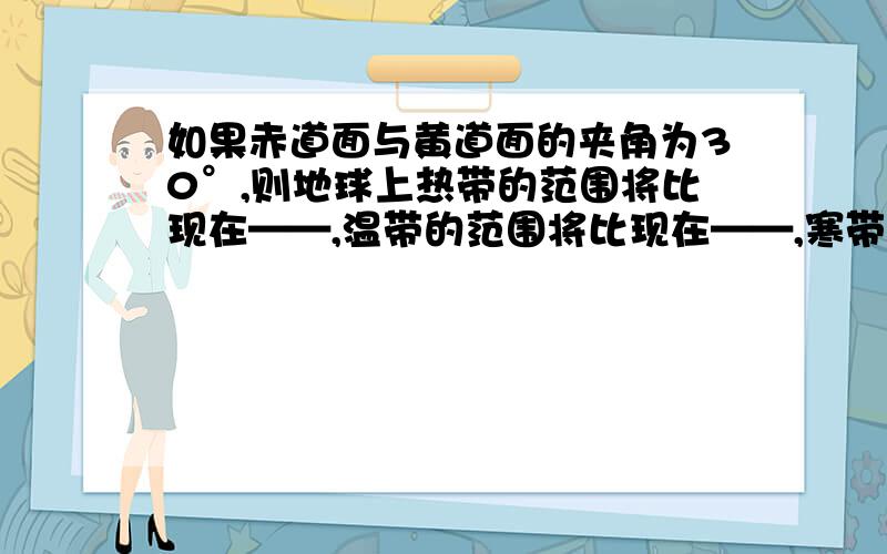 如果赤道面与黄道面的夹角为30°,则地球上热带的范围将比现在——,温带的范围将比现在——,寒带的范围将