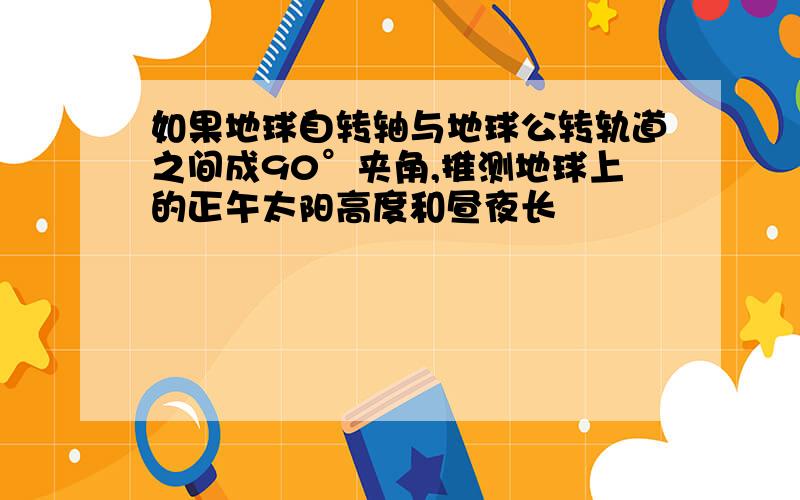 如果地球自转轴与地球公转轨道之间成90°夹角,推测地球上的正午太阳高度和昼夜长