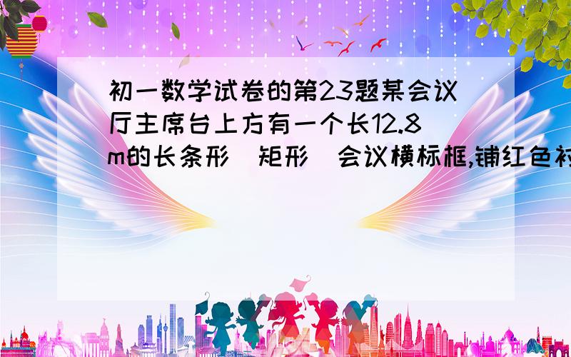 初一数学试卷的第23题某会议厅主席台上方有一个长12.8m的长条形(矩形)会议横标框,铺红色衬底．开会前将会议名称用白色厚纸或不干胶纸刻出来贴于其上．但会议名称不同,字数一般每次都