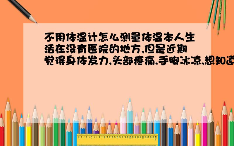 不用体温计怎么测量体温本人生活在没有医院的地方,但是近期觉得身体发力,头部疼痛,手脚冰凉,想知道如何不用体温计就能知道自己是否感冒还是怎么样.请赐教!