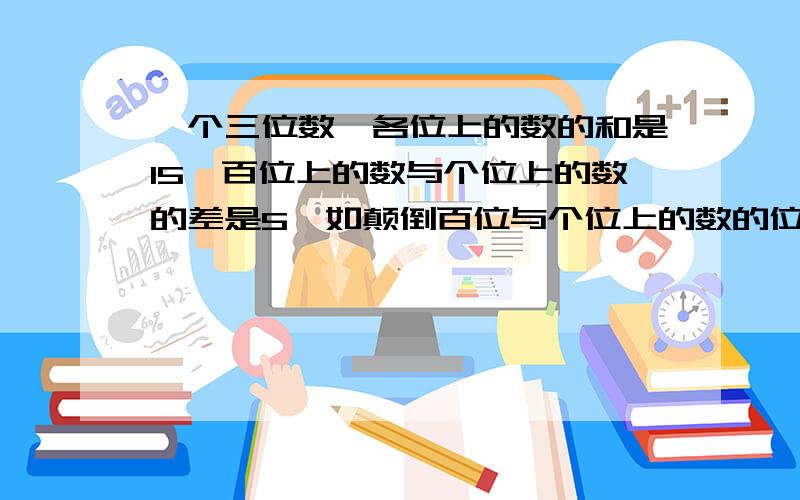 一个三位数,各位上的数的和是15,百位上的数与个位上的数的差是5,如颠倒百位与个位上的数的位置,则所成的新数比原数的3倍少39.求这个三位数三位xyz,x+y+z=15x-z=5颠倒zyx(xyz)3-39=zyx对吗