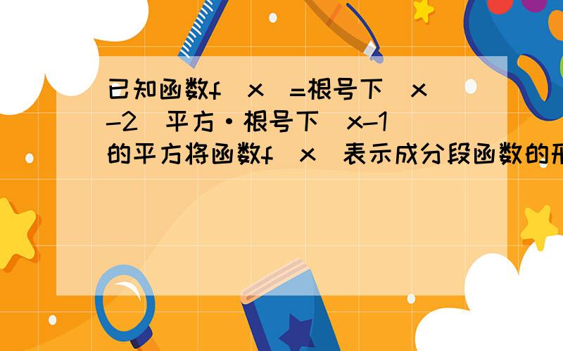 已知函数f（x)=根号下（x-2）平方·根号下（x-1）的平方将函数f（x）表示成分段函数的形式写出f（x)的单调区间