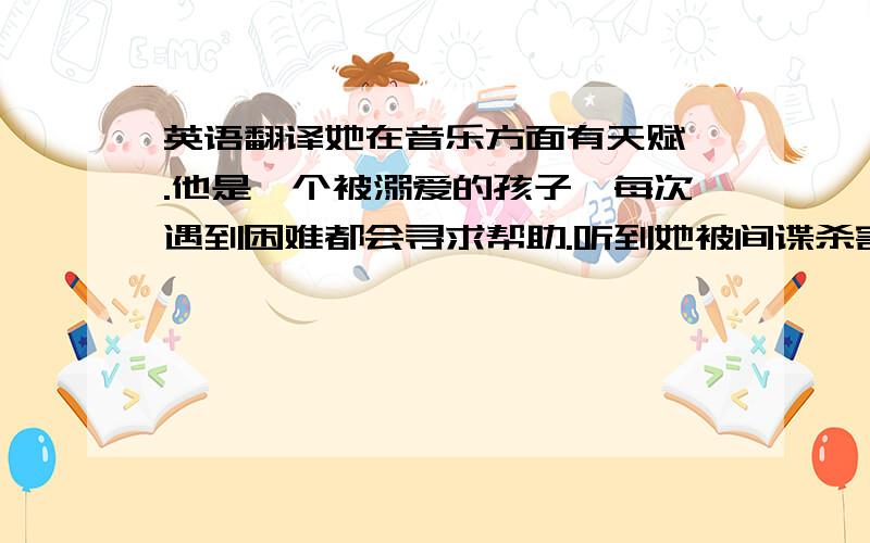 英语翻译她在音乐方面有天赋 .他是一个被溺爱的孩子,每次遇到困难都会寻求帮助.听到她被间谍杀害的消息,我震惊了.