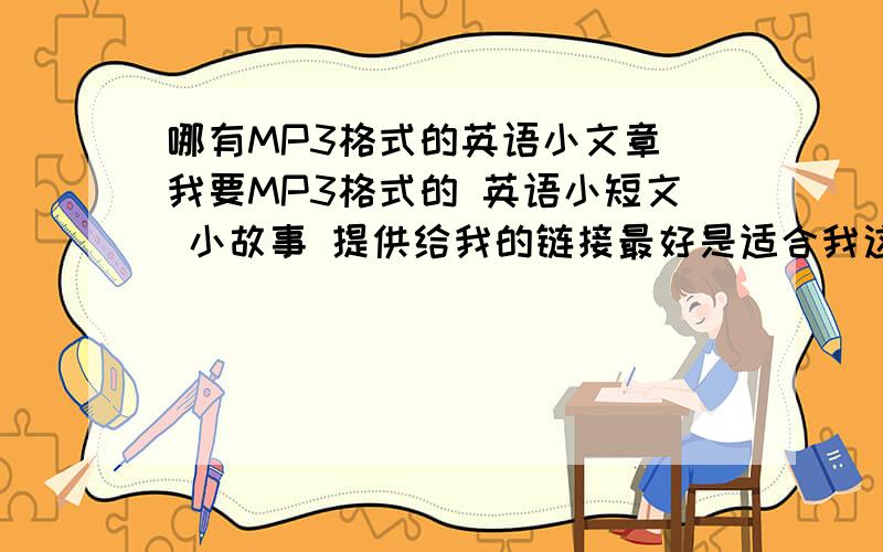 哪有MP3格式的英语小文章 我要MP3格式的 英语小短文 小故事 提供给我的链接最好是适合我这个年龄 和水平 （也就是能听得懂的- ）