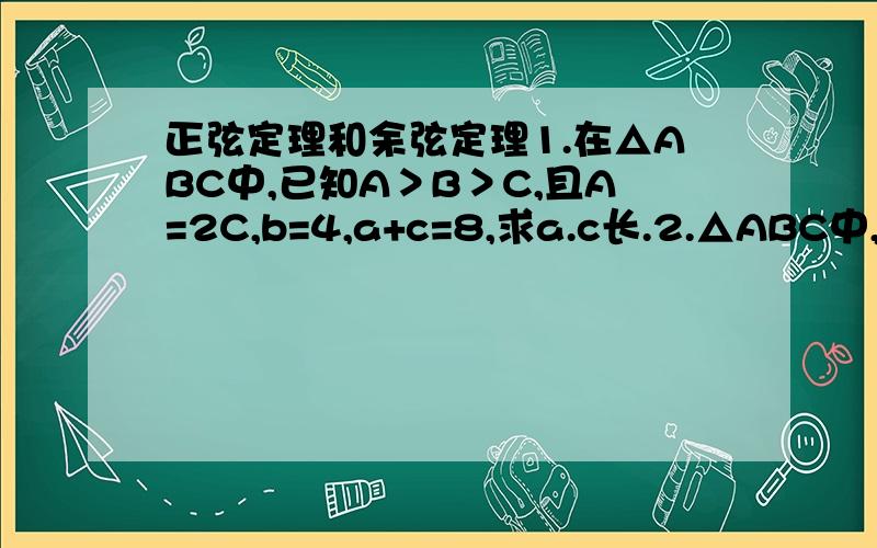 正弦定理和余弦定理1.在△ABC中,已知A＞B＞C,且A=2C,b=4,a+c=8,求a.c长.2.△ABC中,tanA:tanB=a²:b²判断形状.3.已知锐角△ABC中,a.b为x²-2√(3)x+2=0两根角A.B.满足2sin(A+B)-√(3)=0,求角c,边,c,及S△ABC.4