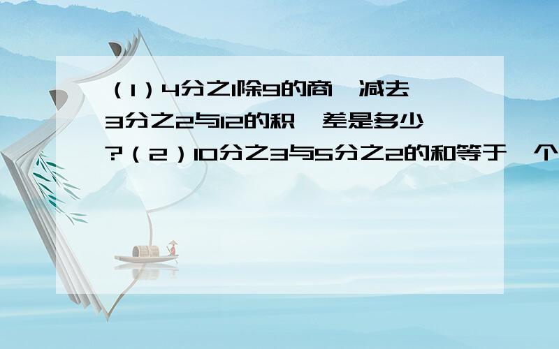 （1）4分之1除9的商,减去3分之2与12的积,差是多少?（2）10分之3与5分之2的和等于一个数的5分之3,这个数是多少?（3）甲数的9分之2等于乙数的3分之1,乙数是54,甲数是多少?（4）4分之3与它的倒数