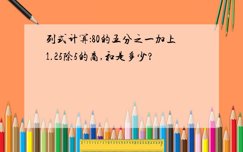 列式计算：80的五分之一加上1.25除5的商,和是多少?