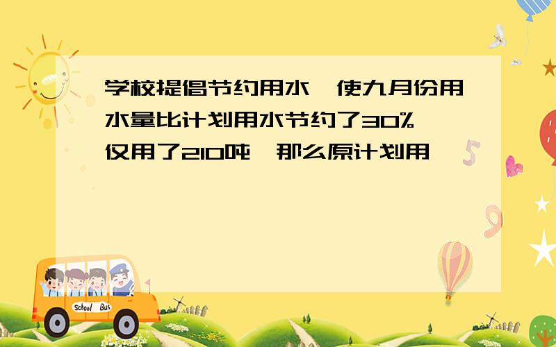 学校提倡节约用水,使九月份用水量比计划用水节约了30%,仅用了210吨,那么原计划用