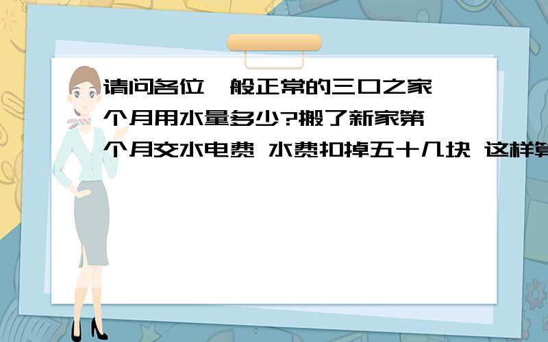 请问各位一般正常的三口之家一个月用水量多少?搬了新家第一个月交水电费 水费扣掉五十几块 这样算的话一个月要用掉26砘水了 我怎么记得我妈妈说她一年才只要一两百块的水费啊