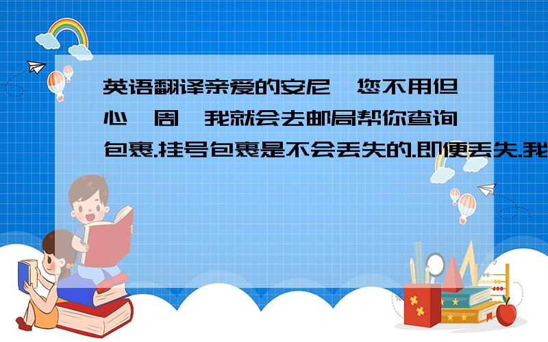 英语翻译亲爱的安尼,您不用但心,周一我就会去邮局帮你查询包裹.挂号包裹是不会丢失的.即便丢失.我也会重新邮寄一个新的Alarm clock给你,或者退款给你.你放心吧我已经得到邮局信息,因为Ala