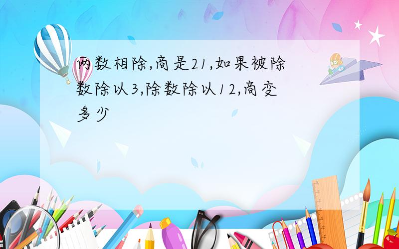 两数相除,商是21,如果被除数除以3,除数除以12,商变多少