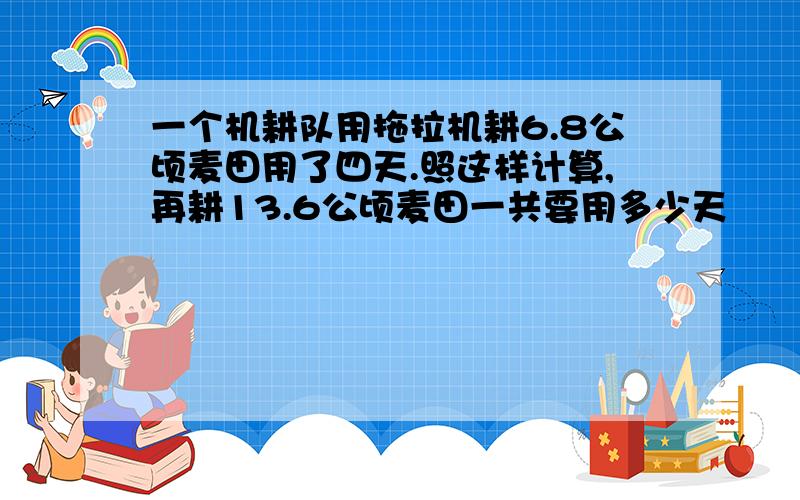 一个机耕队用拖拉机耕6.8公顷麦田用了四天.照这样计算,再耕13.6公顷麦田一共要用多少天