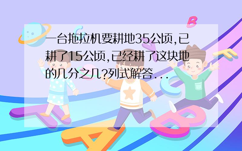 一台拖拉机要耕地35公顷,已耕了15公顷,已经耕了这块地的几分之几?列式解答...