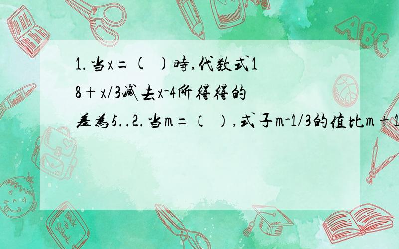 1.当x=( )时,代数式18+x/3减去x-4所得得的差为5..2.当m=（ ）,式子m-1/3的值比m+1/2的值大-3..两道题