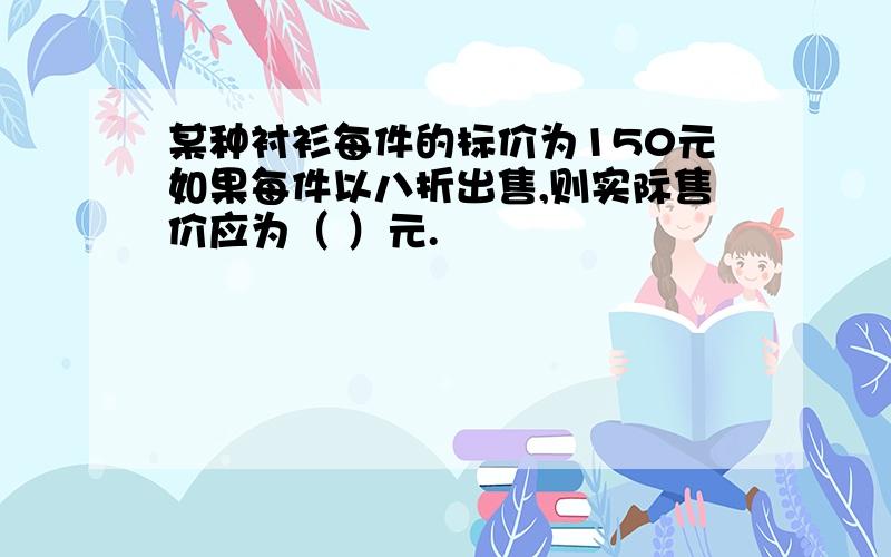 某种衬衫每件的标价为150元如果每件以八折出售,则实际售价应为（ ）元.