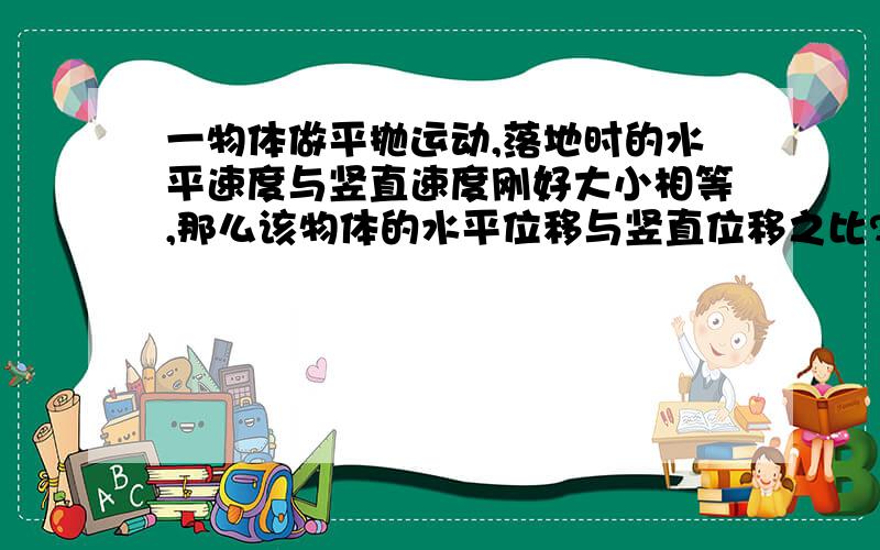 一物体做平抛运动,落地时的水平速度与竖直速度刚好大小相等,那么该物体的水平位移与竖直位移之比?