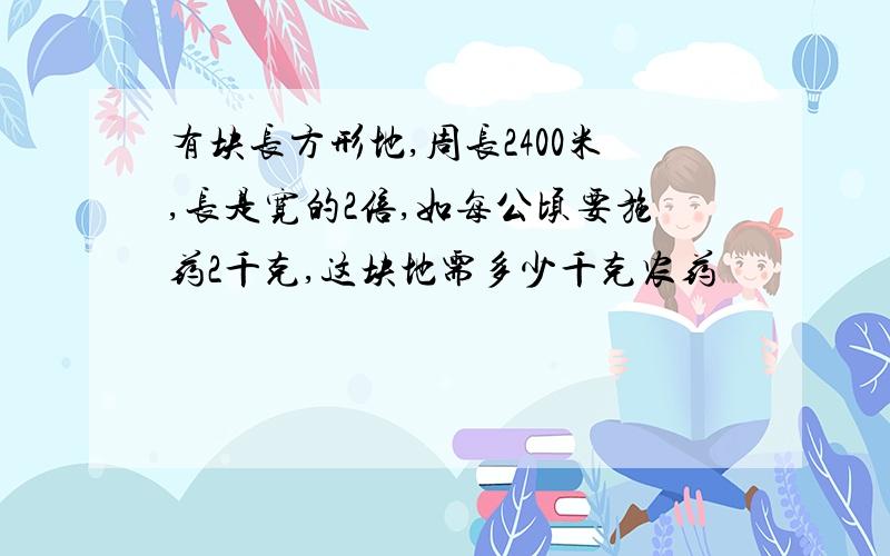 有块长方形地,周长2400米,长是宽的2倍,如每公顷要施药2千克,这块地需多少千克农药