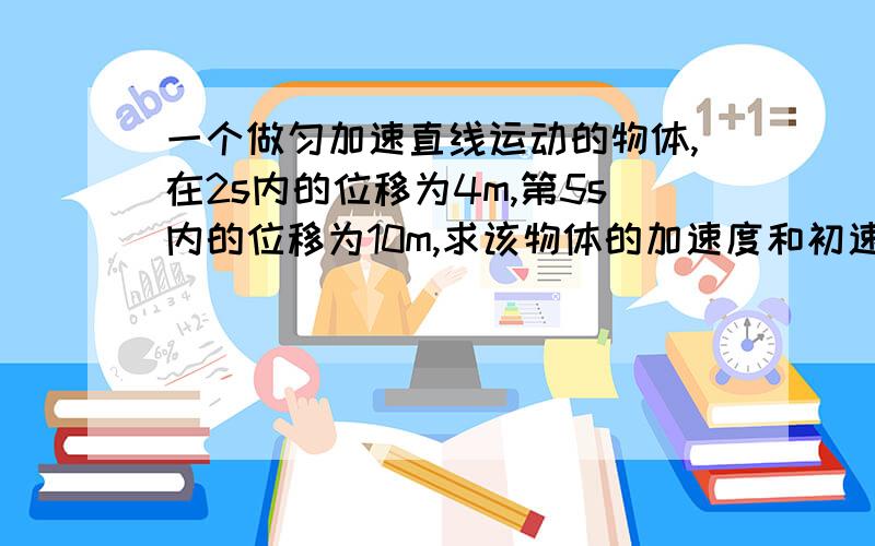 一个做匀加速直线运动的物体,在2s内的位移为4m,第5s内的位移为10m,求该物体的加速度和初速度