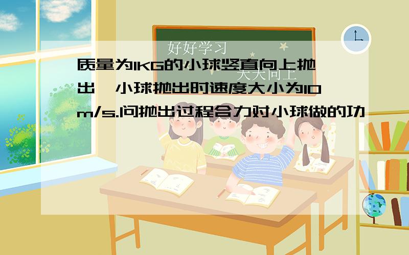 质量为1KG的小球竖直向上抛出,小球抛出时速度大小为10m/s.问抛出过程合力对小球做的功