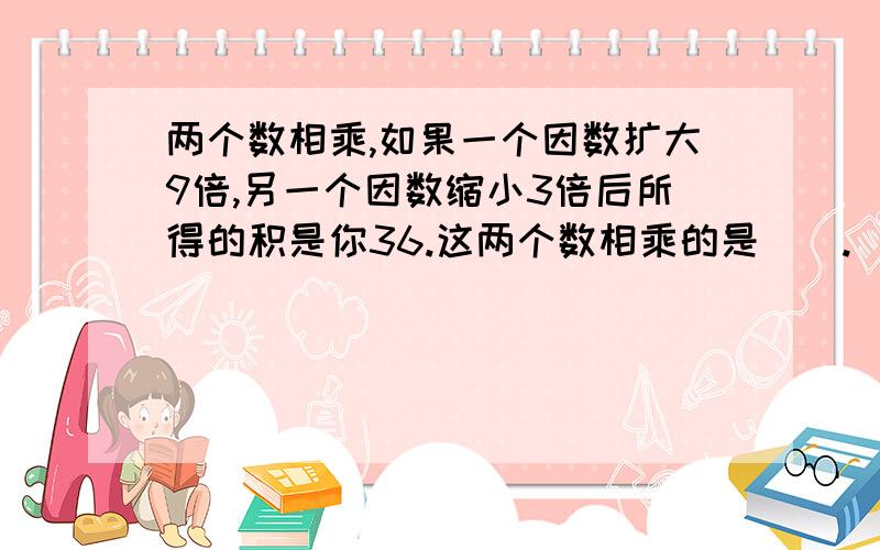 两个数相乘,如果一个因数扩大9倍,另一个因数缩小3倍后所得的积是你36.这两个数相乘的是（）.