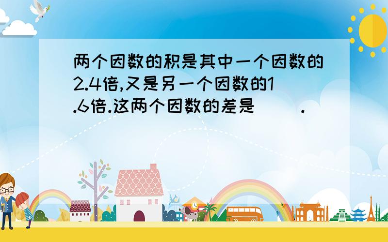 两个因数的积是其中一个因数的2.4倍,又是另一个因数的1.6倍.这两个因数的差是（ ）.