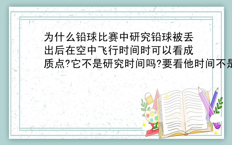 为什么铅球比赛中研究铅球被丢出后在空中飞行时间时可以看成质点?它不是研究时间吗?要看他时间不是要看他什么时候落地吗,那不是不能看成质点吗