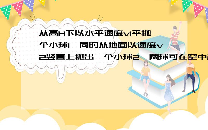 从高H下以水平速度v1平抛一个小球1,同时从地面以速度v2竖直上抛出一个小球2,两球可在空中相遇则 从抛出到相遇所用时间为