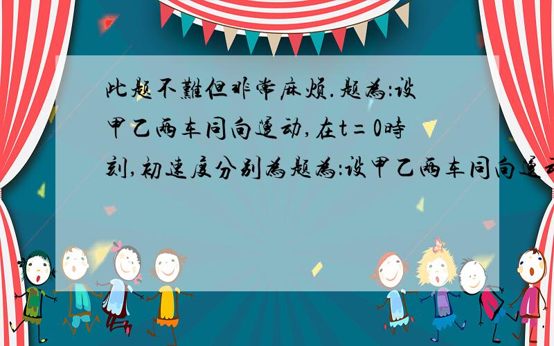 此题不难但非常麻烦.题为：设甲乙两车同向运动,在t=0时刻,初速度分别为题为：设甲乙两车同向运动,在t=0时刻,初速度分别为V0甲,V0乙,相距L（这三数均为正）,设二车加速度各位a甲,a乙（可正